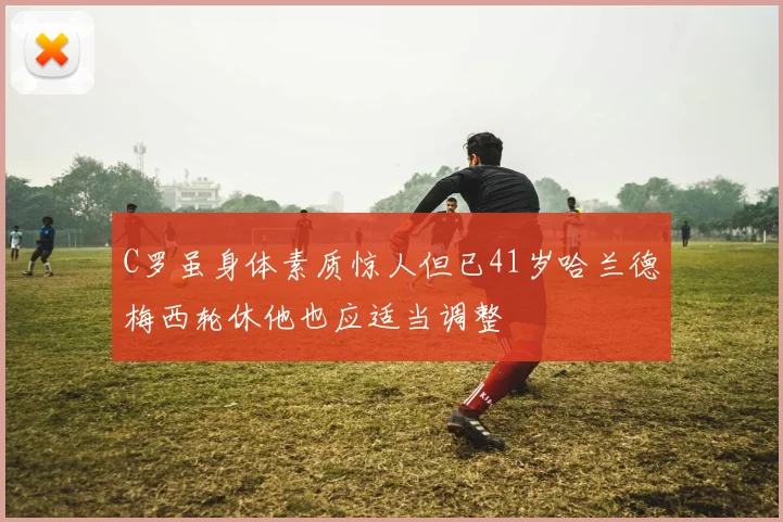 C罗虽身体素质惊人但已41岁哈兰德梅西轮休他也应适当调整