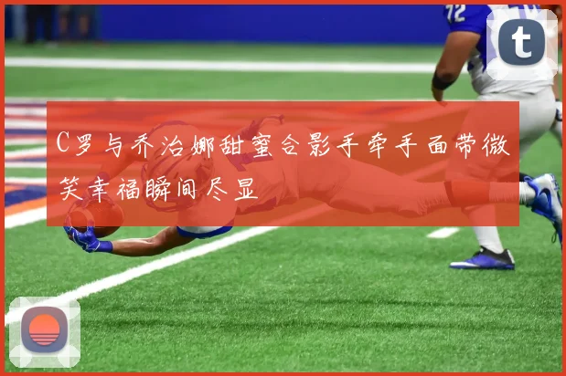 C罗与乔治娜甜蜜合影手牵手面带微笑幸福瞬间尽显