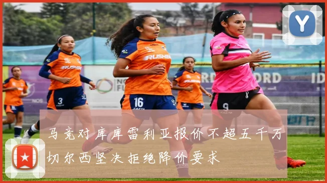 马竞对库库雷利亚报价不超五千万切尔西坚决拒绝降价要求