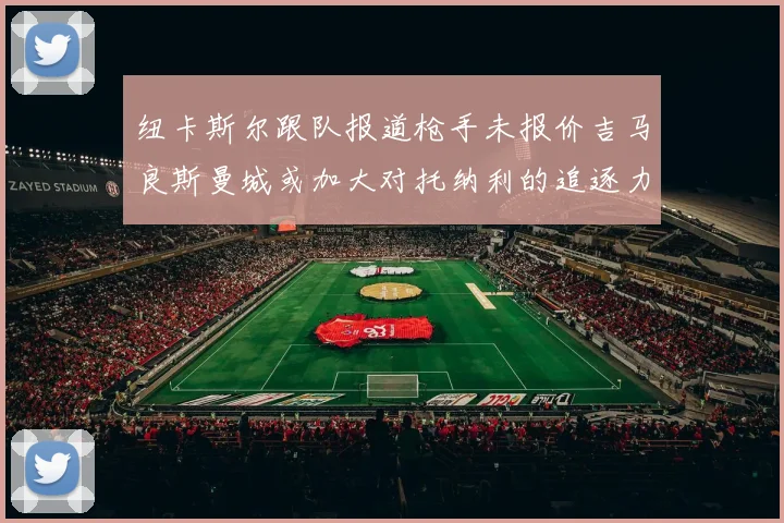 纽卡斯尔跟队报道枪手未报价吉马良斯曼城或加大对托纳利的追逐力度