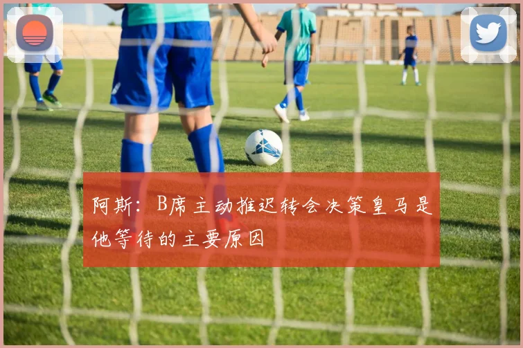 阿斯：B席主动推迟转会决策皇马是他等待的主要原因
