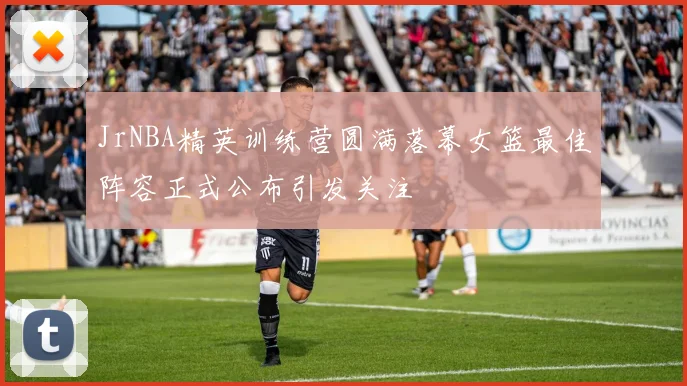 JrNBA精英训练营圆满落幕女篮最佳阵容正式公布引发关注