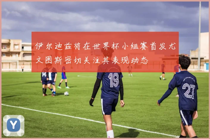 伊尔迪兹将在世界杯小组赛首发尤文图斯密切关注其表现动态